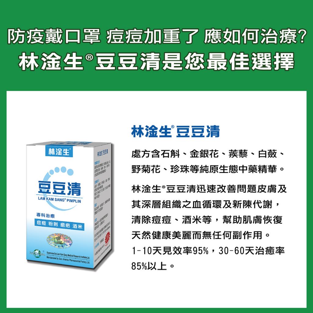 【防疫戴口罩,痘痘加重了,應如何治療? 林淦生®豆豆清是您最佳選擇。】 《林淦生®豆豆清》處方含石斛、金銀花、蒺藜、白蘞、野菊花、珍珠等純原生態中藥精華。本品迅速改善問題皮膚及其深層組織之血循環及新陳代謝,清除痘痘、酒米等,幫助肌膚恢復天然健康美麗而無任何副作用。1-10天見效率95%,30-60天治癒率85%以上。 由即日起到林淦生專科產品專門店購買《林淦生®豆豆清》30天療程(3盒),即送口罩2盒,此款口罩清爽、防敏、高質量,天天使用都不會使痘痘問題加劇,先到先得,送完即止。金康會會員有更多優惠,即時入會,即享優惠。 地址: 香港北角英皇道381號地下 電話: 2711 0088 營業時間: 0900-1930