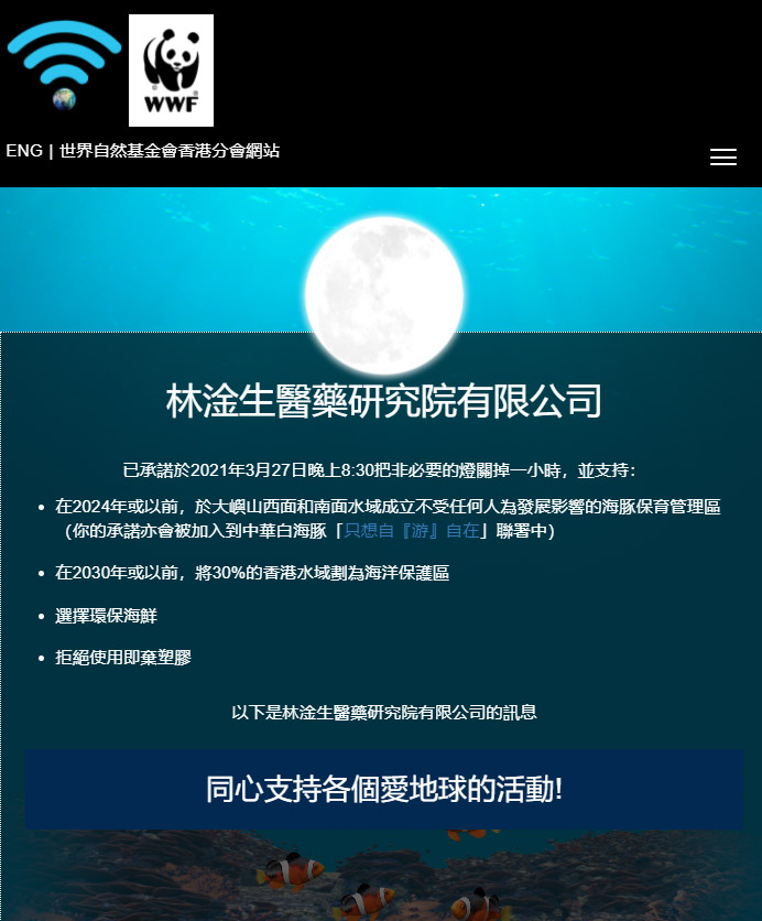 林淦生醫藥研究院 愛地球 愛生命 林淦生醫藥研究院了解到不同國際及香港組織都致力推動環保，保護動物工作，世界自然基金會（WWF）是其中之一。 圖片來源:世界自然基金會香港分會網站 本院希望在環保工作上出一點力，已經在「世界自然基金會（WWF）」的網站上簽署承諾: -在2024年或以前，於大嶼山西面和南面水域成立不受任何人為發展影響的海豚保育管理區 -在2030年或以前，將30%的香港水域劃為海洋保護區 -選擇環保海鮮 -拒絕使用即棄塑膠 本院希望大家一同關注環保工作，一同承諾! 世界自然基金會（WWF）於1961年在瑞士成立，是世界上最知名、最受尊重的獨立保育組織之一。1981 年，世界自然基金會香港分會（WWF-Hong Kong）成立，並以遏止自然環境惡化、締造人與自然和諧共存的未來為使命。世界自然基金會香港分會於1981年成立，乃WWF國際網絡的重要組成部分。本會工作始於管理米埔自然保護區及保護稀有物種。多年來，我們不斷努力、迎難而上，為香港保育和教育事業出力，並始終與WWF的全球策略同步。 以下為世界自然基金會（WWF）保育工作其中幾個範疇，歡迎進入該會了解如何支持的行動。 圖片及文字來源:世界自然基金會香港分會網站 林淦生醫藥研究院其他環保工作-膠樽回收計劃 為響應綠色生活，履行社會責任，本院推行膠樽回收計劃鼓勵空樽回收，並轉交由環保團體處理。本院冀望藉此廢物利用，減少環境污染。 歡迎客戶抱著「愛地球、愛生命」的信念，帶同林淦生產品的空樽到專門店及門診，即可換領購物現金券。 環保的事，從小事做起，齊齊推已及人，為地球持續發展出一分力! 歡迎各慈善社福機構､企業與我們洽談合作機會，請電郵enquiry@lamkamsang.com跟我們聯繫，我們將會盡快回覆。