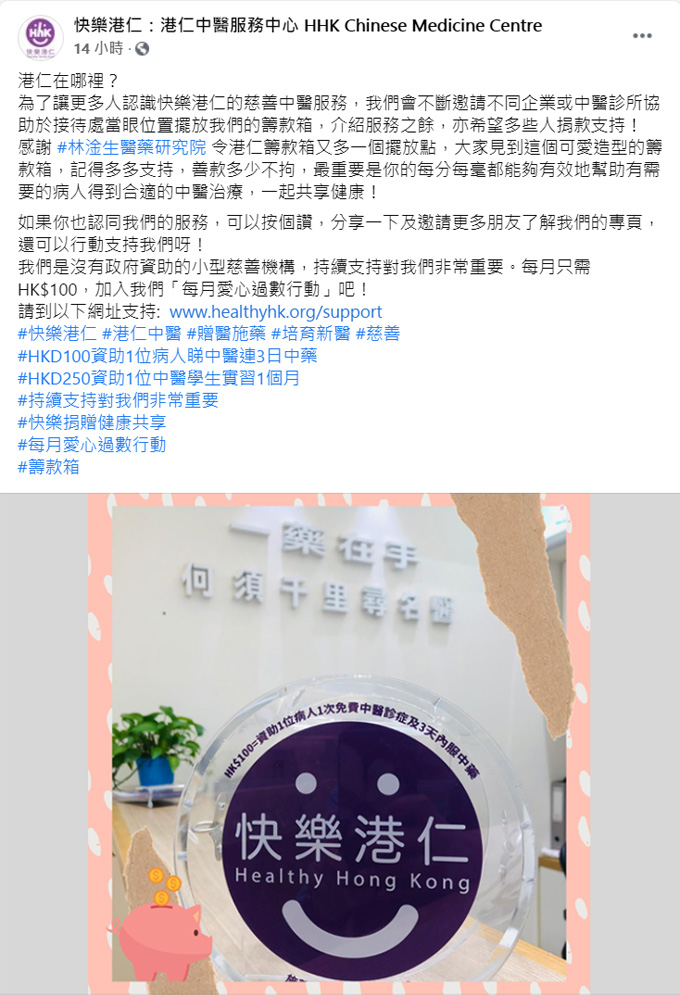 林淦生專科產品專門店已設置「快樂港仁」籌款箱 「快樂港仁」於2015年1月創立，從2015年起已累積服務超過五萬多人次，服務對象包括貧困基層及缺乏支援的長者。他們一直以仁為本，藉仁愛之心致力協助香港基層及長者，特別照顧及改善其身體和心靈質素。 「快樂港仁」為香港註冊的非牟利慈善機構 (慈善稅務登記號：91/13924)，在沒有接受任何政府或基金會的資助下，十分需要來自公眾及企業的善心捐款以支持服務。 林淦生醫藥研究院一直致力推動中醫學，為頑疾患者及其家人送上健康與希望，同時亦設有義診及資助予家境困難病人。本院希望為社會大眾提供更多援助，因此與「快樂港仁」合作，於林淦生專科產品專門店設置籌款箱，略盡綿力。 來年會持續為更多機構提供協助，希望在醫治病患之外的更多範疇幫助大眾。